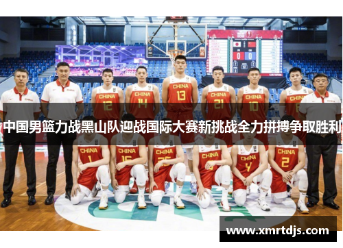 中国男篮力战黑山队迎战国际大赛新挑战全力拼搏争取胜利