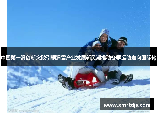 中国第一滑创新突破引领滑雪产业发展新风潮推动冬季运动走向国际化