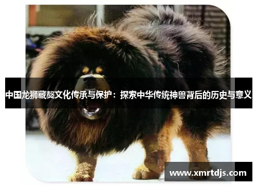 中国龙狮藏獒文化传承与保护：探索中华传统神兽背后的历史与意义