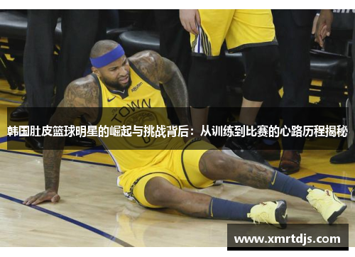 韩国肚皮篮球明星的崛起与挑战背后：从训练到比赛的心路历程揭秘