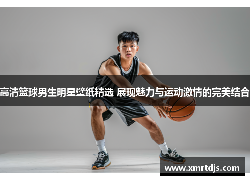 高清篮球男生明星壁纸精选 展现魅力与运动激情的完美结合